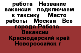 работа › Название вакансии ­ подключаем к таксику  › Место работы ­ Москва - Все города Работа » Вакансии   . Краснодарский край,Новороссийск г.